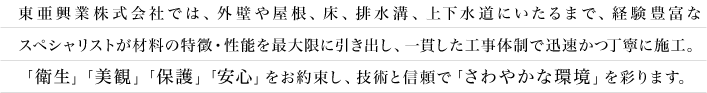 東亜工業株式会社では、外壁や屋根、床、排水溝、下水道にいたるまで、経験豊富なスペシャリストが材料の特徴・性能を最大限に引き出し、一貫した工事体制で迅速かつ丁寧に施工。「衛生」「美観」「保護」「安心」をお約束し、技術と信頼で「さわやかな環境」を彩ります。